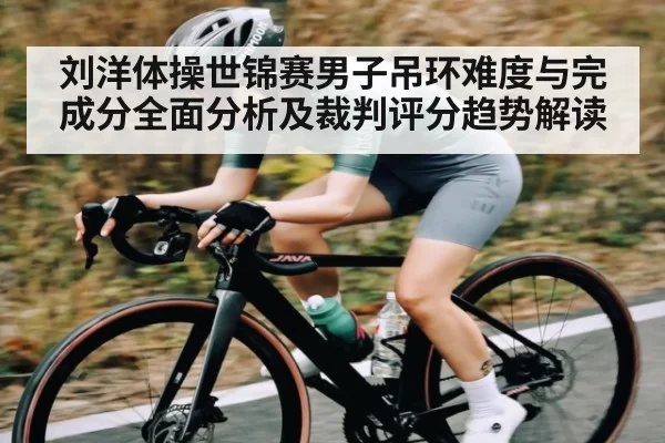 刘洋体操世锦赛男子吊环难度与完成分全面分析及裁判评分趋势解读