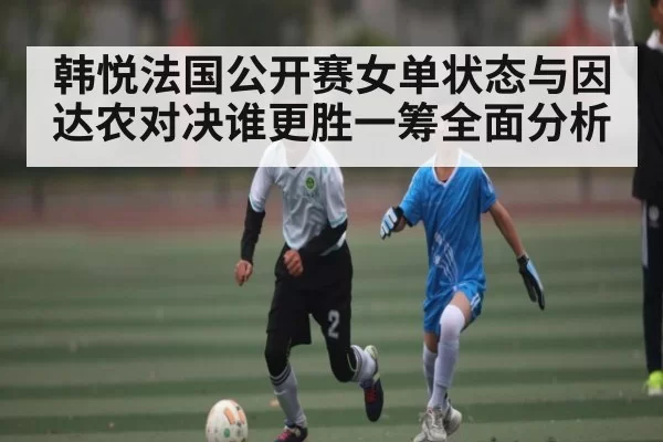 韩悦法国公开赛女单状态与因达农对决谁更胜一筹全面分析